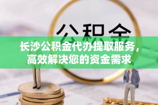 富阳长沙公积金代办提取服务，高效解决您的资金需求