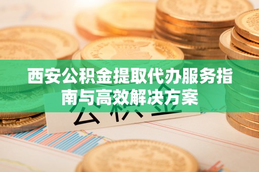 富阳西安公积金提取代办服务指南与高效解决方案