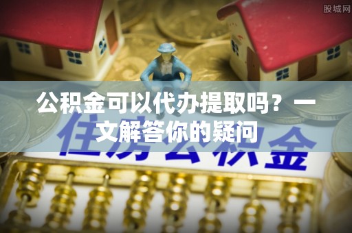 富阳公积金可以代办提取吗？一文解答你的疑问