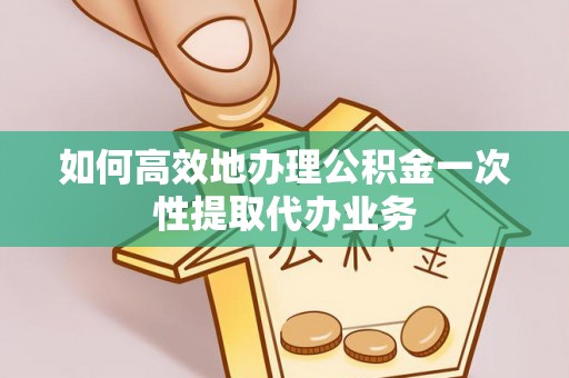 富阳如何高效地办理公积金一次性提取代办业务